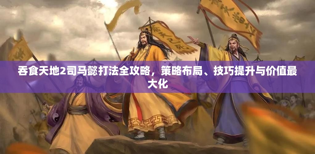 吞食天地2司马懿打法全攻略，策略布局、技巧提升与价值最大化
