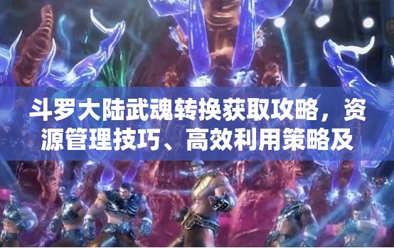 斗罗大陆武魂转换获取攻略，资源管理技巧、高效利用策略及最大化价值探索