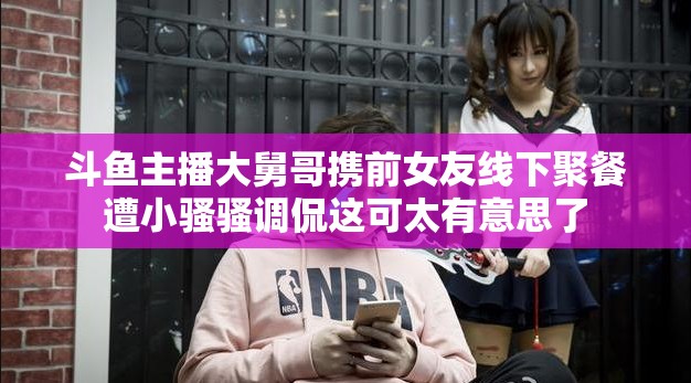 斗鱼主播大舅哥携前女友线下聚餐遭小骚骚调侃这可太有意思了