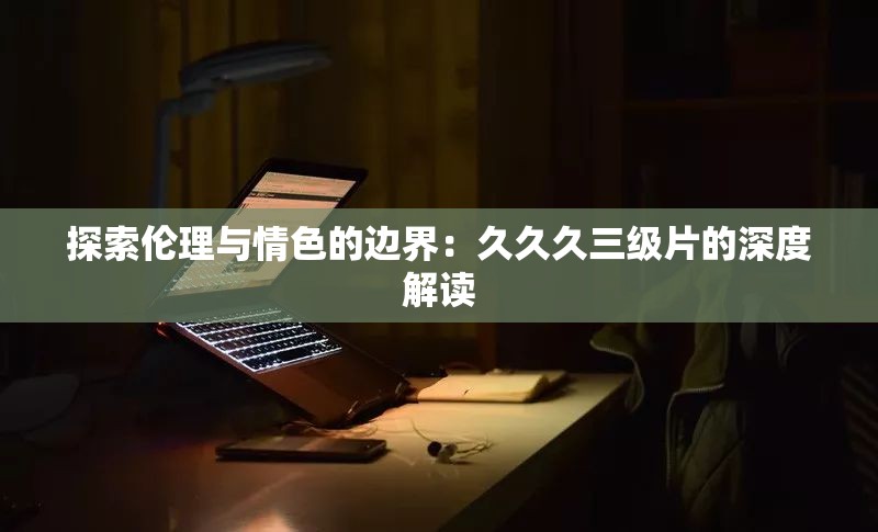 探索伦理与情色的边界：久久久三级片的深度解读