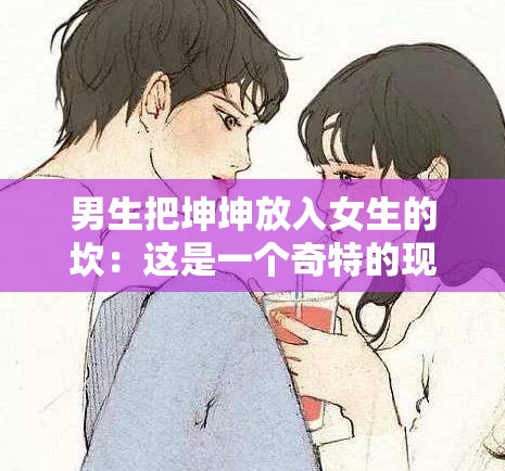 男生把坤坤放入女生的坎：这是一个奇特的现象或行为