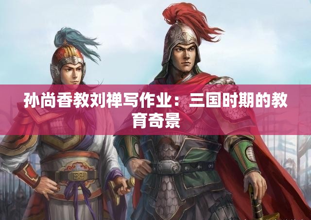 孙尚香教刘禅写作业：三国时期的教育奇景