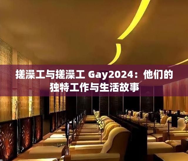 搓澡工与搓澡工 Gay2024：他们的独特工作与生活故事