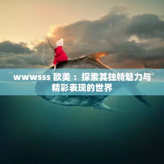 wwwsss 欧美 ：探索其独特魅力与精彩表现的世界