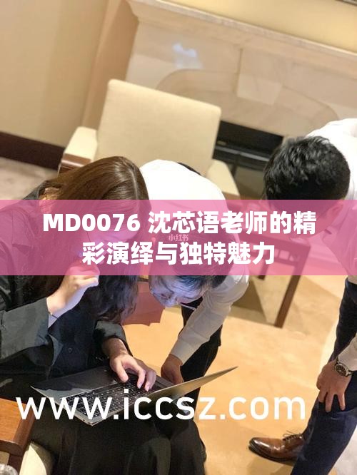 MD0076 沈芯语老师的精彩演绎与独特魅力