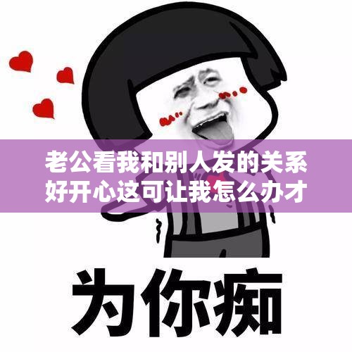 老公看我和别人发的关系好开心这可让我怎么办才好呀