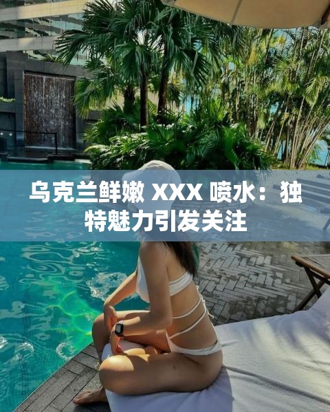 乌克兰鲜嫩 XXX 喷水：独特魅力引发关注