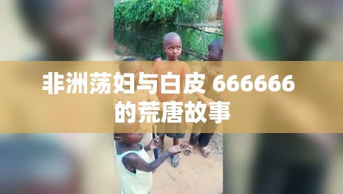 非洲荡妇与白皮 666666 的荒唐故事