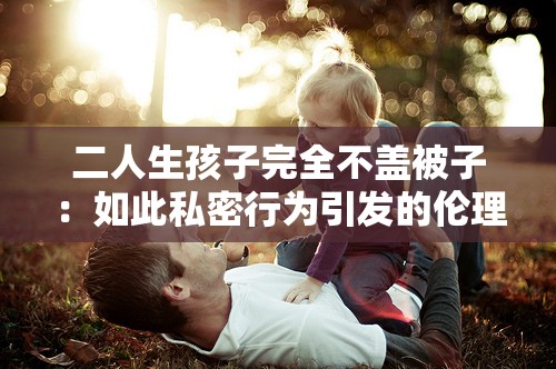 二人生孩子完全不盖被子：如此私密行为引发的伦理争议