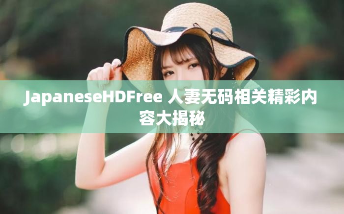 JapaneseHDFree 人妻无码相关精彩内容大揭秘