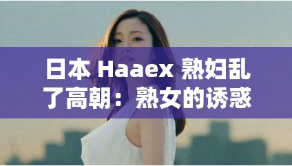 日本 Haaex 熟妇乱了高朝：熟女的诱惑与激情释放