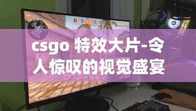 csgo 特效大片-令人惊叹的视觉盛宴与精彩绝伦的游戏体验