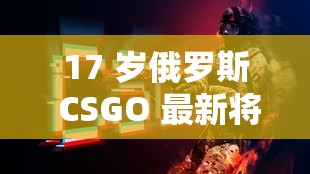 17 岁俄罗斯 CSGO 最新将推出-引发电竞界高度关注的大事件