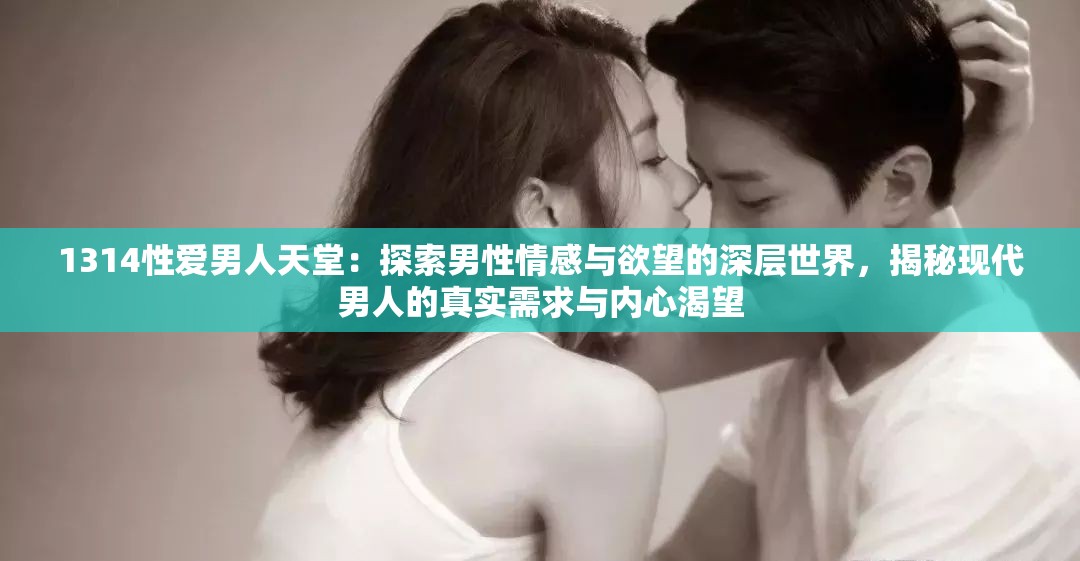 1314性爱男人天堂：探索男性情感与欲望的深层世界，揭秘现代男人的真实需求与内心渴望