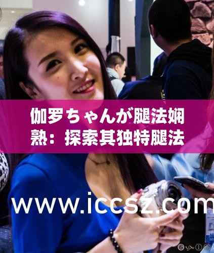 伽罗ちゃんが腿法娴熟：探索其独特腿法技巧与训练秘籍