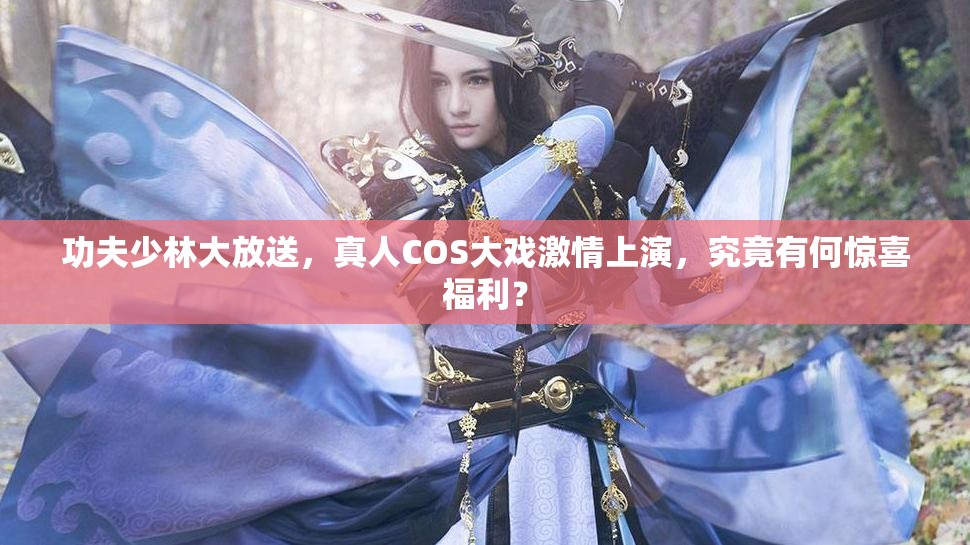 功夫少林大放送，真人COS大戏激情上演，究竟有何惊喜福利？