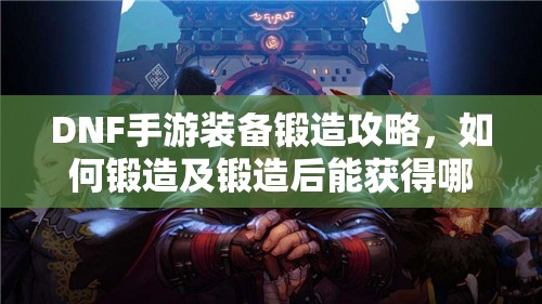 DNF手游装备锻造攻略，如何锻造及锻造后能获得哪些惊喜？