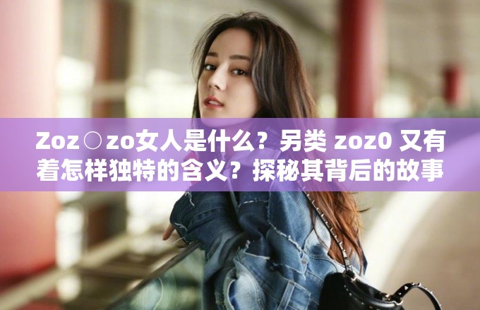 Zoz○zo女人是什么？另类 zoz0 又有着怎样独特的含义？探秘其背后的故事需要注意的是，确保所使用的内容是合法合规和积极健康的