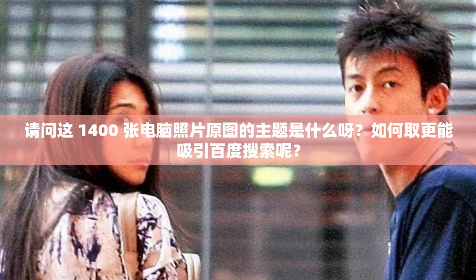 请问这 1400 张电脑照片原图的主题是什么呀？如何取更能吸引百度搜索呢？