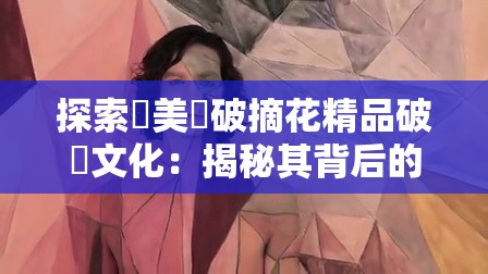 探索歐美處破摘花精品破處文化：揭秘其背后的艺术与历史渊源