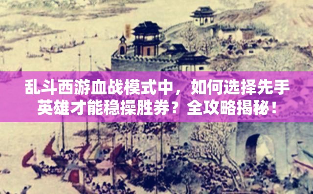 乱斗西游血战模式中，如何选择先手英雄才能稳操胜券？全攻略揭秘！