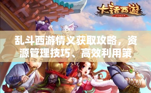 乱斗西游情义获取攻略，资源管理技巧、高效利用策略及最大化价值方法