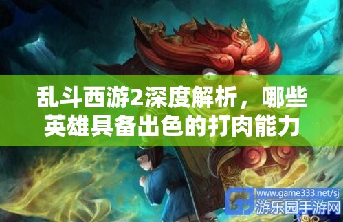 乱斗西游2深度解析，哪些英雄具备出色的打肉能力与高效输出？