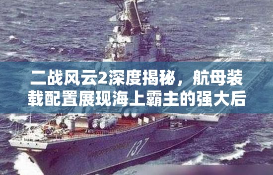 二战风云2深度揭秘，航母装载配置展现海上霸主的强大后盾力量