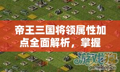 帝王三国将领属性加点全面解析，掌握技巧，打造战场无敌战将的终极秘籍