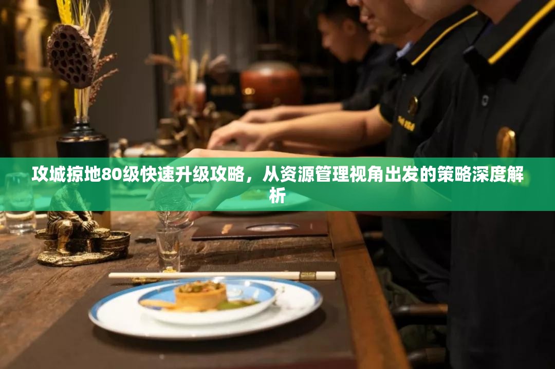 攻城掠地80级快速升级攻略，从资源管理视角出发的策略深度解析
