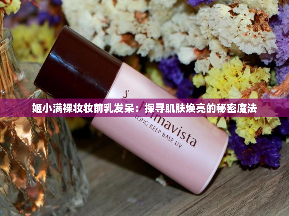 姬小满裸妆妆前乳发呆：探寻肌肤焕亮的秘密魔法