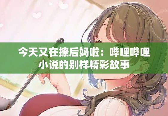 今天又在撩后妈啦：哔哩哔哩小说的别样精彩故事