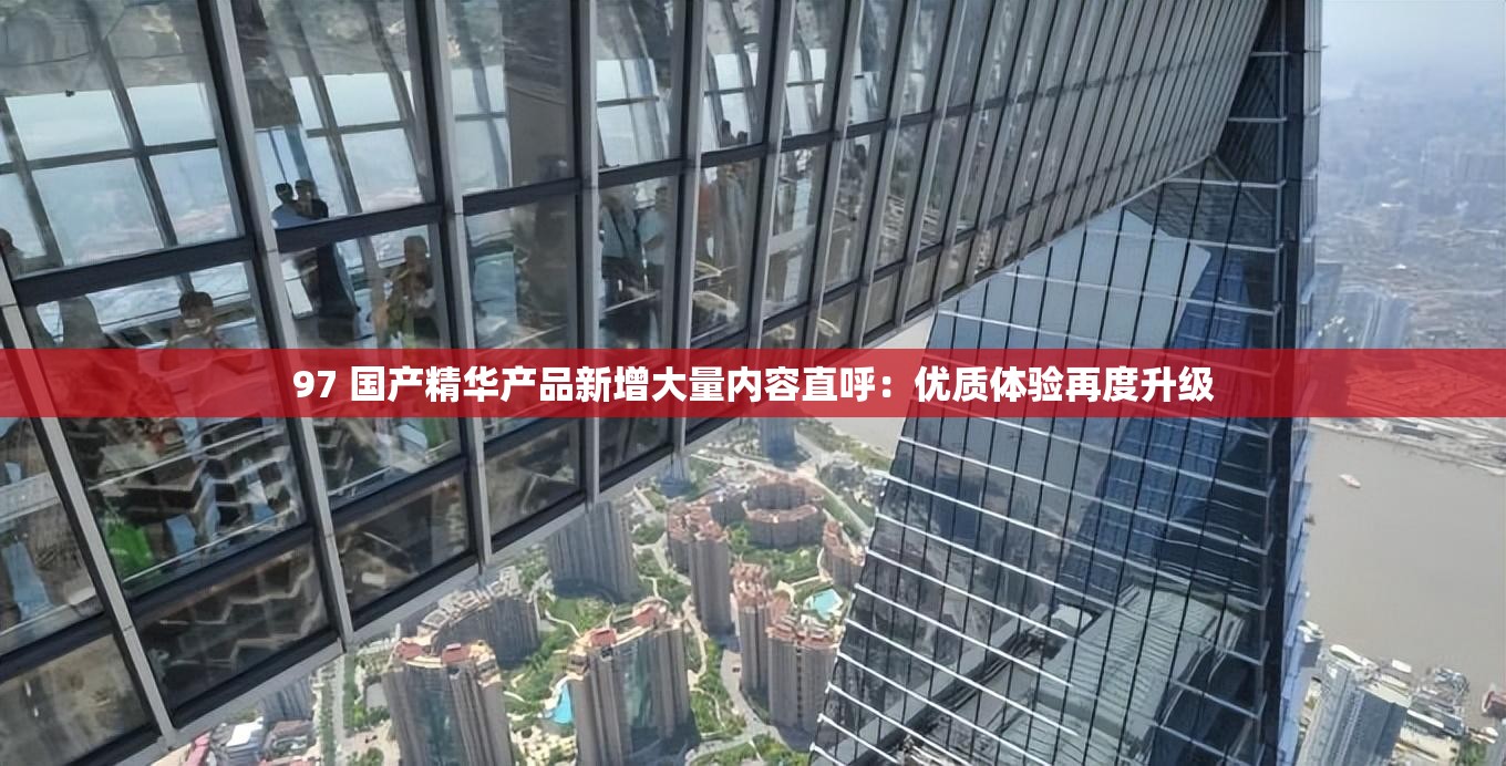 97 国产精华产品新增大量内容直呼：优质体验再度升级