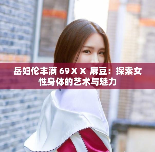 岳妇伦丰满 69ⅩⅩ 麻豆：探索女性身体的艺术与魅力