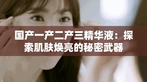 国产一产二产三精华液：探索肌肤焕亮的秘密武器