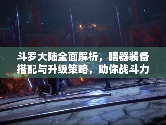 斗罗大陆全面解析，暗器装备搭配与升级策略，助你战斗力飞速提升