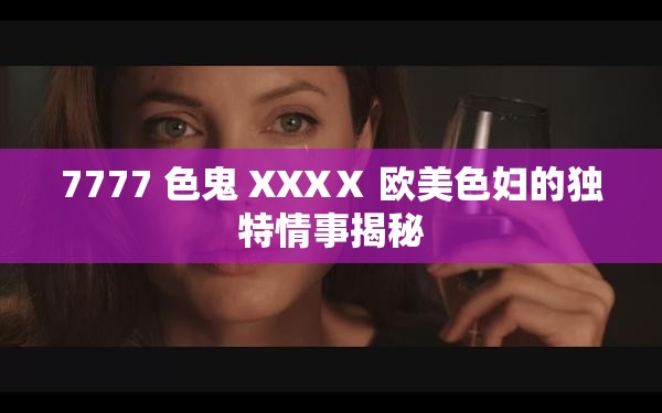 7777 色鬼 XXXⅩ 欧美色妇的独特情事揭秘
