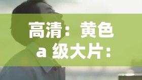 高清：黄色 a 级大片：视觉与听觉的极致享受