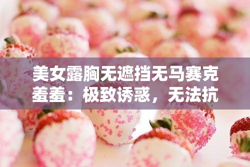 美女露胸无遮挡无马赛克羞羞：极致诱惑，无法抗拒