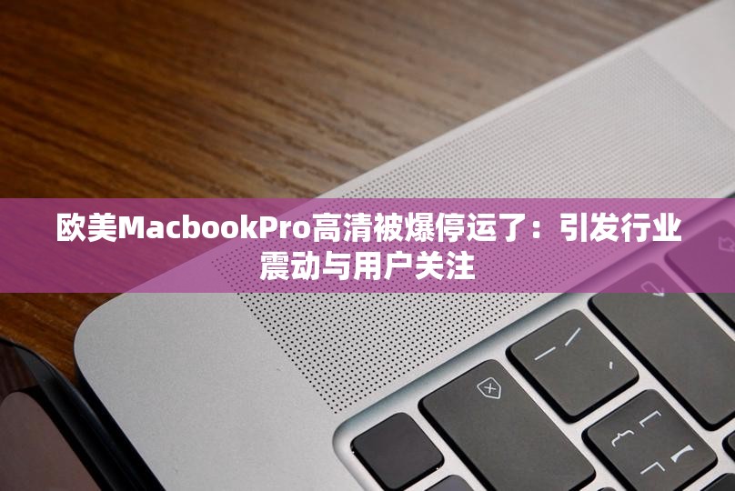 欧美MacbookPro高清被爆停运了：引发行业震动与用户关注