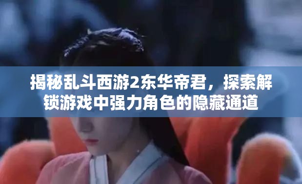 揭秘乱斗西游2东华帝君，探索解锁游戏中强力角色的隐藏通道