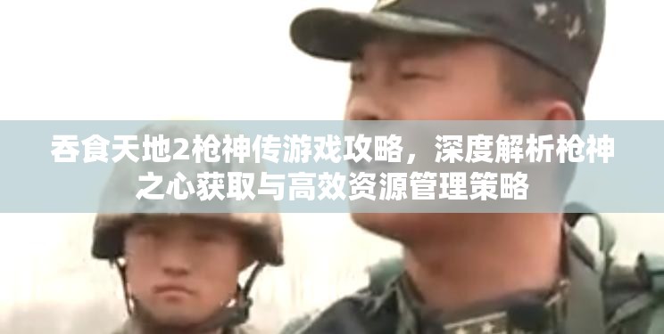 吞食天地2枪神传游戏攻略，深度解析枪神之心获取与高效资源管理策略