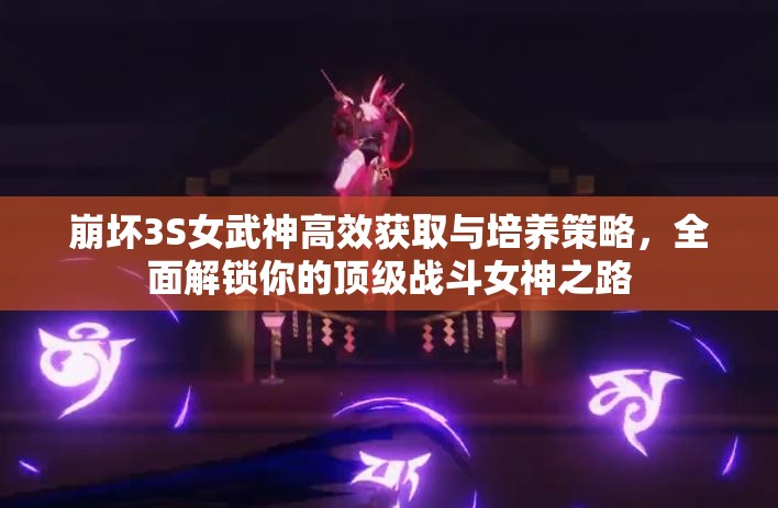 崩坏3S女武神高效获取与培养策略，全面解锁你的顶级战斗女神之路