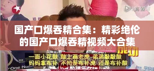 国产口爆吞精合集：精彩绝伦的国产口爆吞精视频大合集