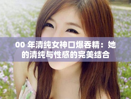 00 年清纯女神口爆吞精：她的清纯与性感的完美结合