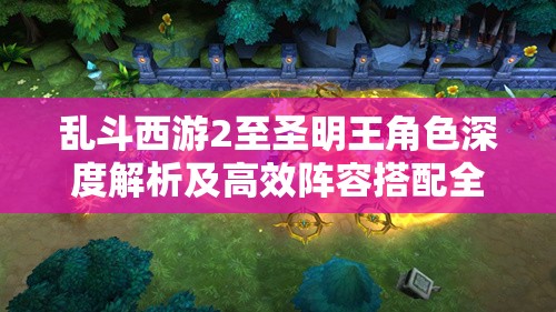 乱斗西游2至圣明王角色深度解析及高效阵容搭配全攻略