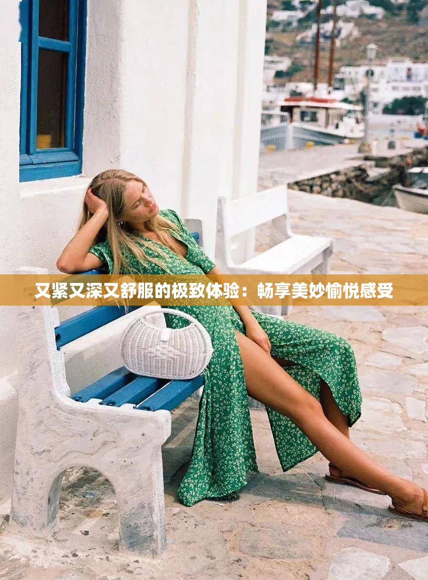 又紧又深又舒服的极致体验：畅享美妙愉悦感受