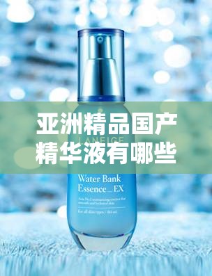 亚洲精品国产精华液有哪些：探寻优质国货精华