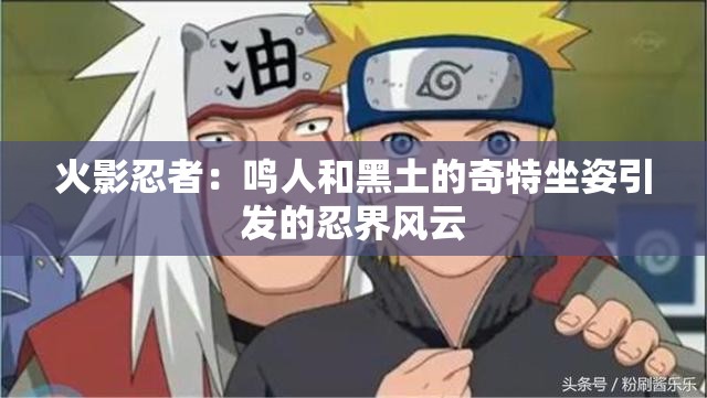 火影忍者：鸣人和黑土的奇特坐姿引发的忍界风云