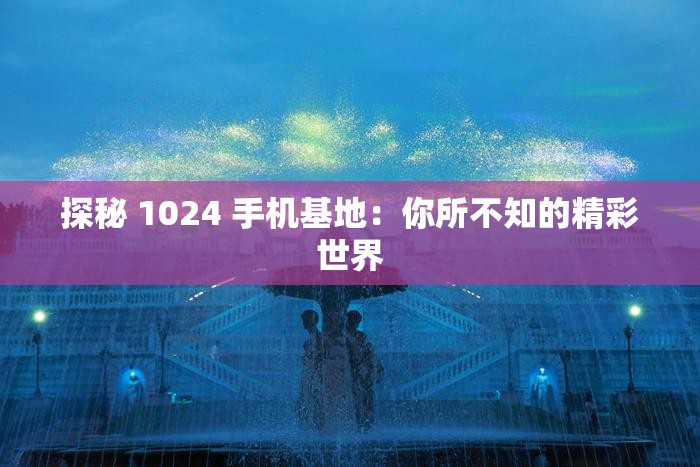 探秘 1024 手机基地：你所不知的精彩世界